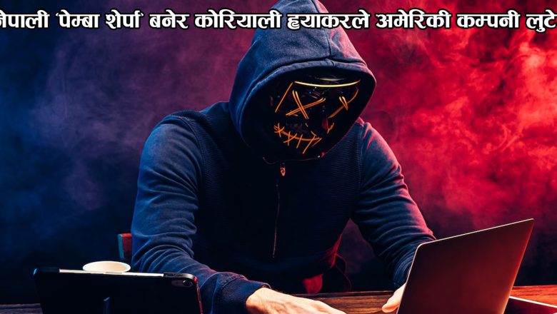 नेपाली ‘पेम्बा शेर्पा’ बनेर कोरियाली ह्याकरले अमेरिकी कम्पनी लुटे 